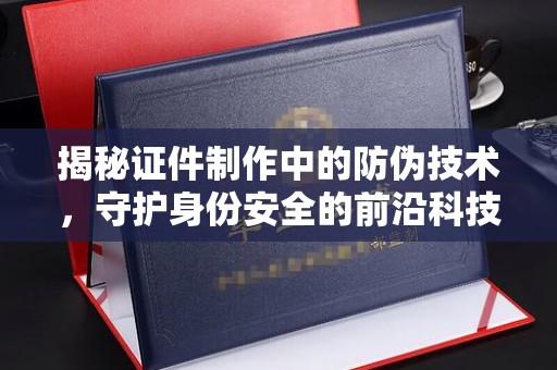 薛城揭秘证件制作中的防伪技术，守护身份安全的前沿科技