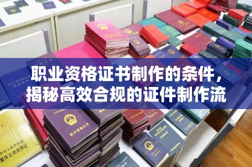 薛城职业资格证书制作的条件，揭秘高效合规的证件制作流程